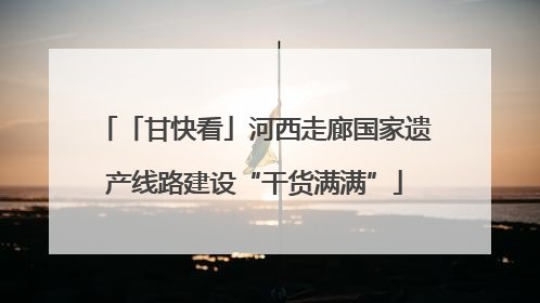 「甘快看」河西走廊国家遗产线路建设“干货满满”