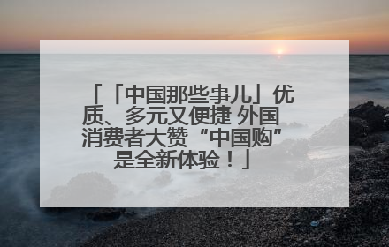 「中国那些事儿」优质、多元又便捷 外国消费者大赞“中国购”是全新体验！