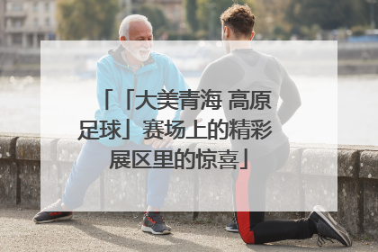 「大美青海 高原足球」赛场上的精彩 展区里的惊喜