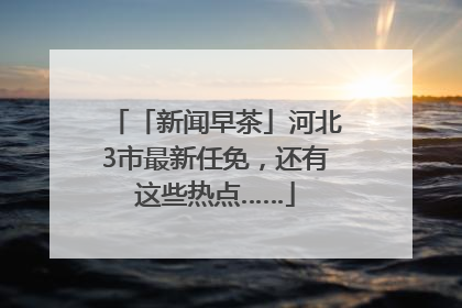 「新闻早茶」河北3市最新任免，还有这些热点……