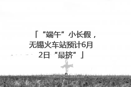 “端午”小长假，无锡火车站预计6月2日“最挤”