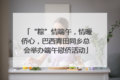 “粽”情端午，情暖侨心，巴西青田同乡总会举办端午慰侨活动