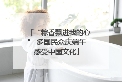 “粽香飘进我的心” 多国民众庆端午感受中国文化