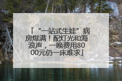 “一站式生娃”病房爆满！配灯光和海浪声，一晚费用8000元仍一床难求