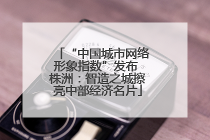 “中国城市网络形象指数”发布 株洲：智造之城擦亮中部经济名片