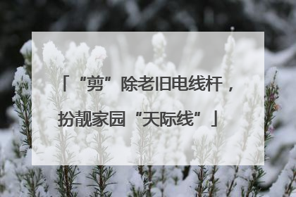 “剪”除老旧电线杆，扮靓家园“天际线”