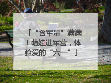 “含军量”满满！萌娃进军营，体验爱的“六一”