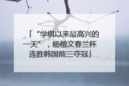 “学棋以来最高兴的一天”，杨楷文春兰杯连胜韩国前三夺冠