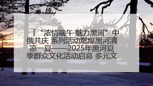 “浓情端午·魅力黑河”中俄共庆 系列活动燃爆黑河清凉一夏——2025年黑河夏季群众文化活动启幕 多元文化赋能边境文旅新高地