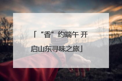 “香”约端午 开启山东寻味之旅