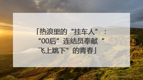 热浪里的“挂车人”：“00后”连结员奉献“飞上跳下”的青春