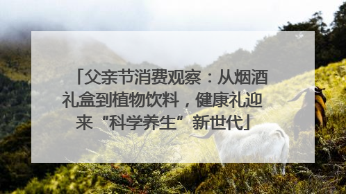 父亲节消费观察：从烟酒礼盒到植物饮料，健康礼迎来“科学养生”新世代