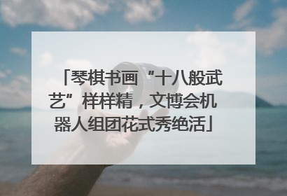 琴棋书画“十八般武艺”样样精，文博会机器人组团花式秀绝活