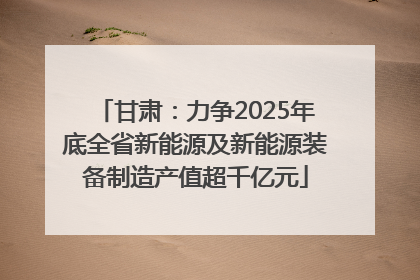 甘肃：力争2025年底全省新能源及新能源装备制造产值超千亿元