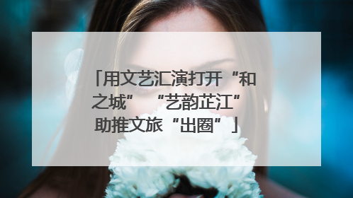 用文艺汇演打开“和之城” “艺韵芷江”助推文旅“出圈”