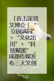 直击深圳文博会｜“立园满园”+“文化出川”+“科技赋能”，成都传媒发布三大文创领域合作清单