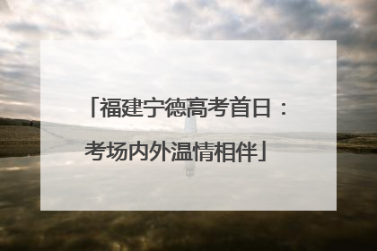 福建宁德高考首日：考场内外温情相伴