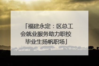 福建永定：区总工会就业服务助力职校毕业生扬帆职场