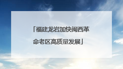 福建龙岩加快闽西革命老区高质量发展