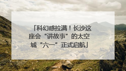 科幻感拉满！长沙这座会“讲故事”的太空城“六一”正式启航