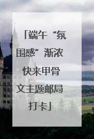 端午“氛围感”渐浓 快来甲骨文主题邮局打卡