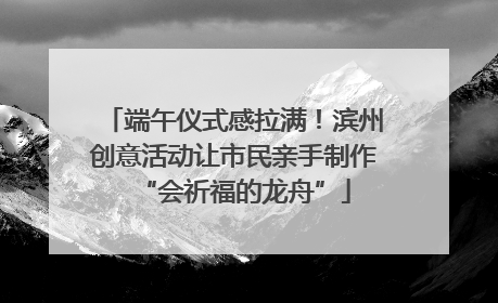 端午仪式感拉满！滨州创意活动让市民亲手制作“会祈福的龙舟”