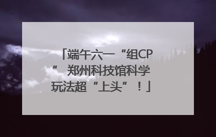 端午六一“组CP” 郑州科技馆科学玩法超“上头”！