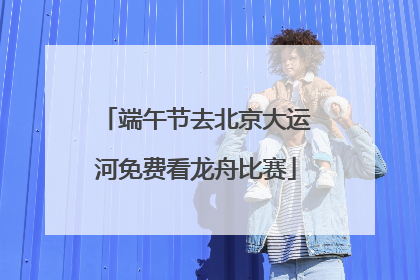 端午节去北京大运河免费看龙舟比赛