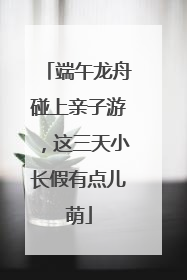 端午龙舟碰上亲子游，这三天小长假有点儿萌