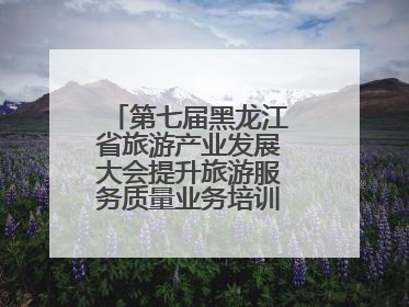 第七届黑龙江省旅游产业发展大会提升旅游服务质量业务培训班圆满落幕