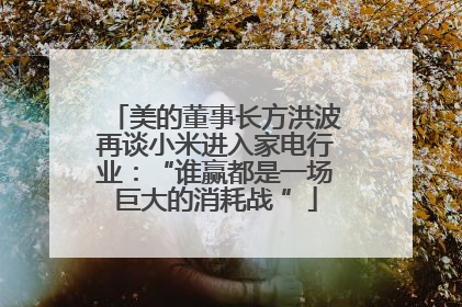 美的董事长方洪波再谈小米进入家电行业：“谁赢都是一场巨大的消耗战 ”