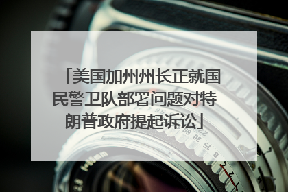 美国加州州长正就国民警卫队部署问题对特朗普政府提起诉讼