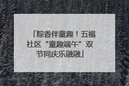 粽香伴童趣！五福社区“童趣端午”双节同庆乐融融