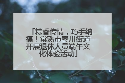 粽香传情，巧手纳福！常熟市琴川街道开展退休人员端午文化体验活动