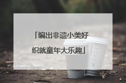 编出非遗小美好 织就童年大乐趣