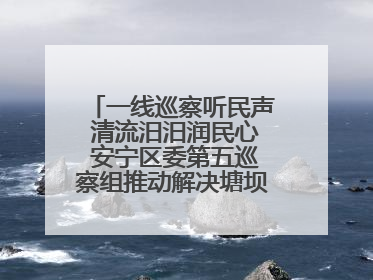 一线巡察听民声 清流汨汨润民心 安宁区委第五巡察组推动解决塘坝通水难题