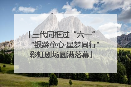 三代同框过“六一” “银龄童心·星梦同行”彩虹剧场圆满落幕