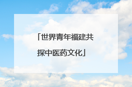 世界青年福建共探中医药文化