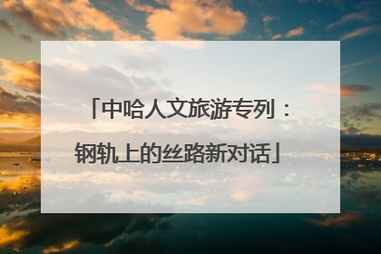 中哈人文旅游专列：钢轨上的丝路新对话