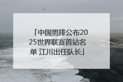中国男排公布2025世界联赛首站名单 江川出任队长