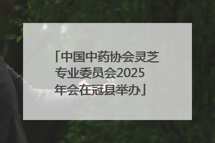 中国中药协会灵芝专业委员会2025年会在冠县举办