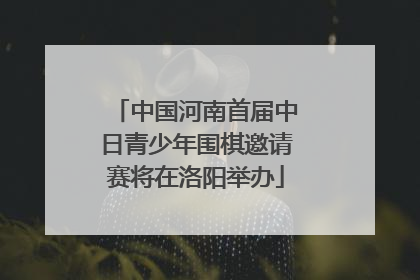 中国河南首届中日青少年围棋邀请赛将在洛阳举办