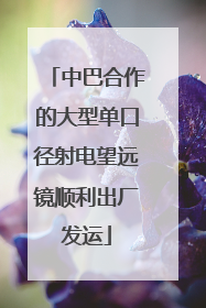 中巴合作的大型单口径射电望远镜顺利出厂发运