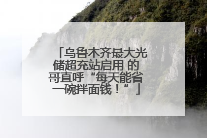 乌鲁木齐最大光储超充站启用 的哥直呼“每天能省一碗拌面钱！”