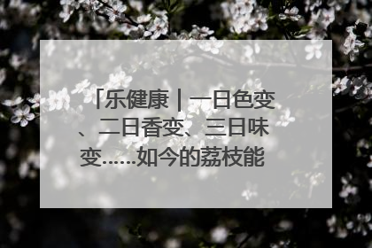 乐健康｜一日色变、二日香变、三日味变……如今的荔枝能存放多久？