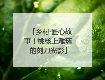 乡村·匠心故事丨桃核上雕琢的刻刀光影