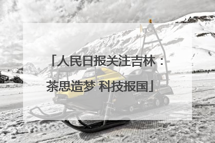 人民日报关注吉林：茶思造梦 科技报国