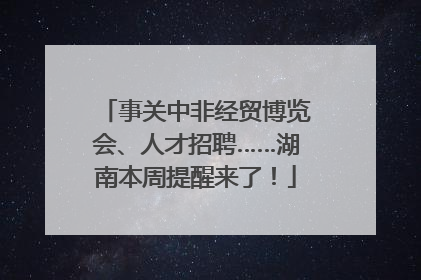 事关中非经贸博览会、人才招聘……湖南本周提醒来了！