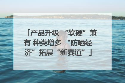 产品升级 “软硬”兼有 种类增多 “防晒经济”拓展“新赛道”