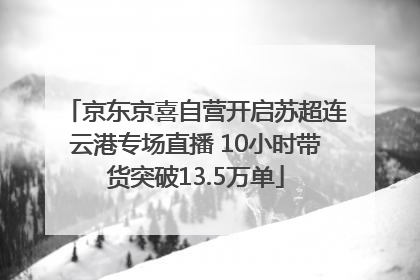 京东京喜自营开启苏超连云港专场直播 10小时带货突破13.5万单